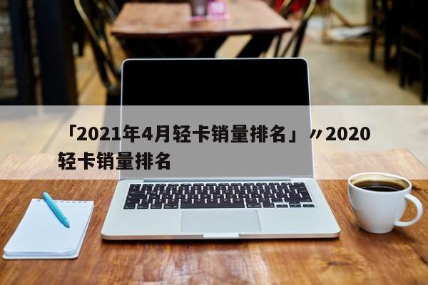 「2021年4月轻卡销量排名」〃2020轻卡销量排名