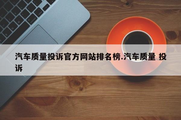 汽车质量投诉官方网站排名榜.汽车质量 投诉