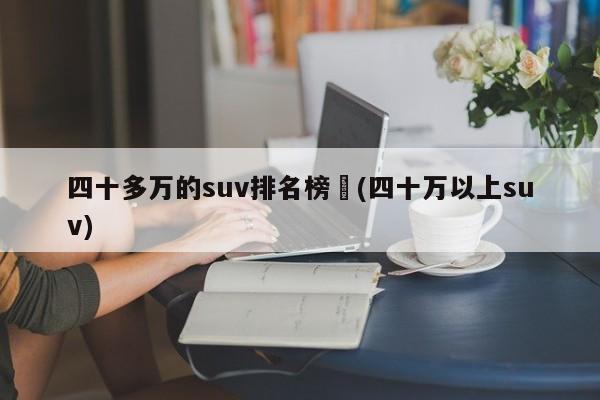 四十多万的suv排名榜︰(四十万以上suv)