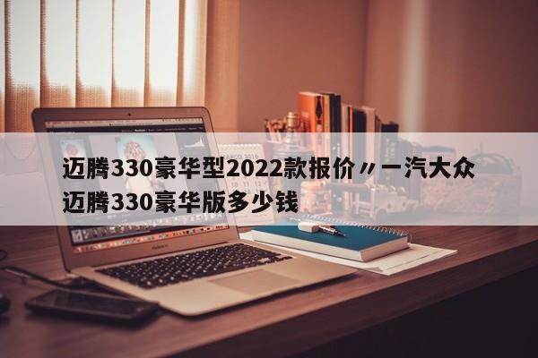 迈腾330豪华型2022款报价〃一汽大众迈腾330豪华版多少钱