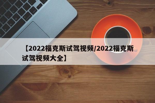【2022福克斯试驾视频/2022福克斯试驾视频大全】