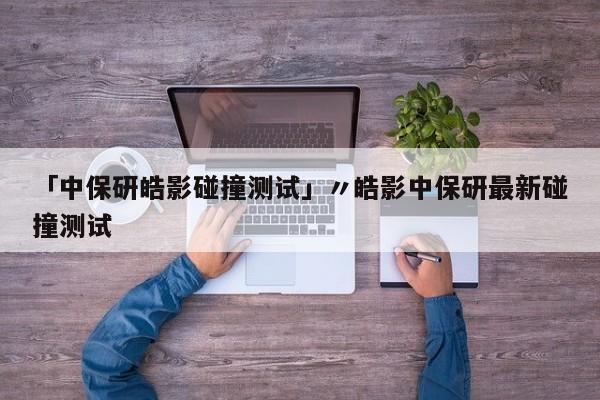 「中保研皓影碰撞测试」〃皓影中保研最新碰撞测试