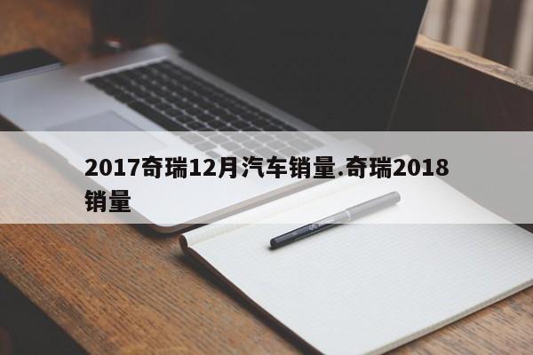 2017奇瑞12月汽车销量.奇瑞2018销量
