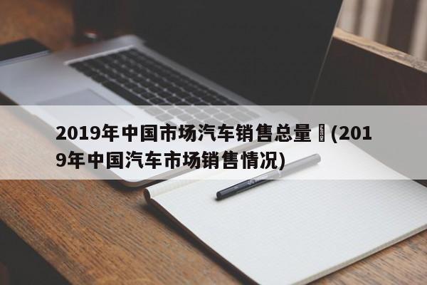2019年中国市场汽车销售总量︰(2019年中国汽车市场销售情况)