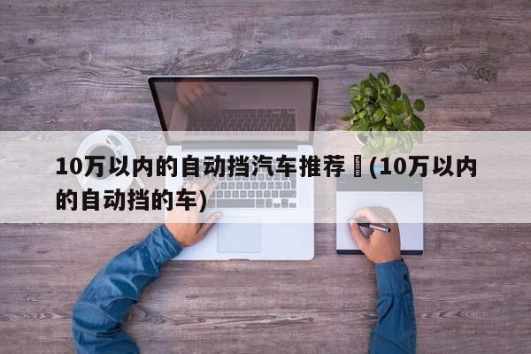 10万以内的自动挡汽车推荐︰(10万以内的自动挡的车)