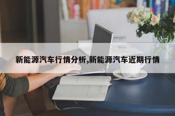新能源汽车行情分析,新能源汽车近期行情