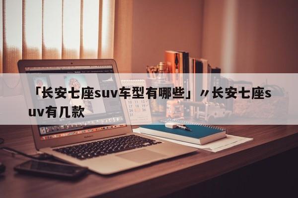 「长安七座suv车型有哪些」〃长安七座suv有几款