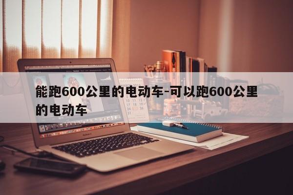 能跑600公里的电动车-可以跑600公里的电动车