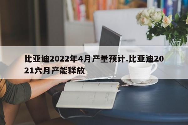 比亚迪2022年4月产量预计.比亚迪2021六月产能释放