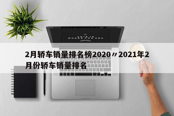 2月轿车销量排名榜2020〃2021年2月份轿车销量排名