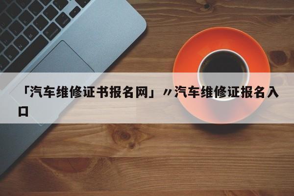 「汽车维修证书报名网」〃汽车维修证报名入口