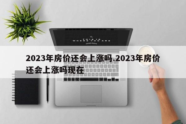 2023年房价还会上涨吗.2023年房价还会上涨吗现在