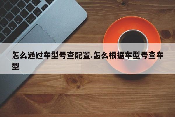 怎么通过车型号查配置.怎么根据车型号查车型