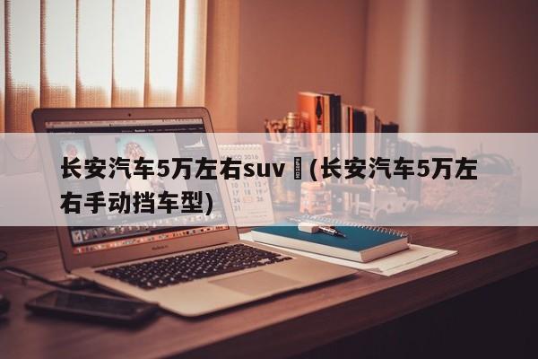 长安汽车5万左右suv︰(长安汽车5万左右手动挡车型)