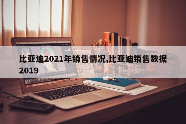 比亚迪2021年销售情况,比亚迪销售数据2019
