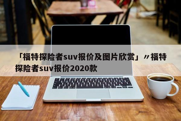 「福特探险者suv报价及图片欣赏」〃福特探险者suv报价2020款