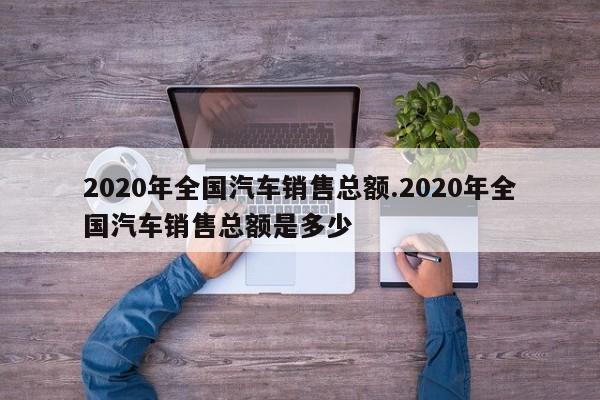 2020年全国汽车销售总额.2020年全国汽车销售总额是多少