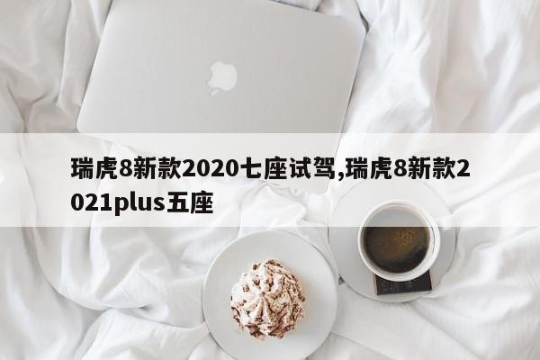 瑞虎8新款2020七座试驾,瑞虎8新款2021plus五座