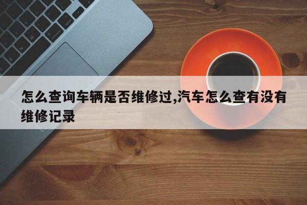 怎么查询车辆是否维修过,汽车怎么查有没有维修记录
