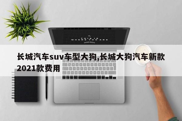 长城汽车suv车型大狗,长城大狗汽车新款2021款费用