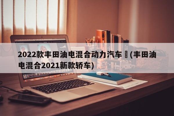 2022款丰田油电混合动力汽车︰(丰田油电混合2021新款轿车)