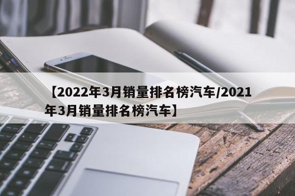 【2022年3月销量排名榜汽车/2021年3月销量排名榜汽车】