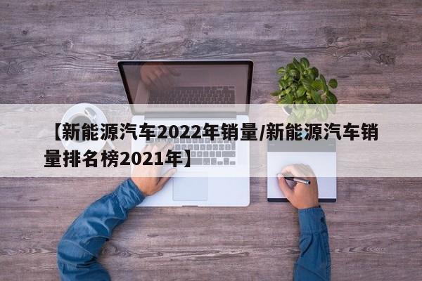 【新能源汽车2022年销量/新能源汽车销量排名榜2021年】