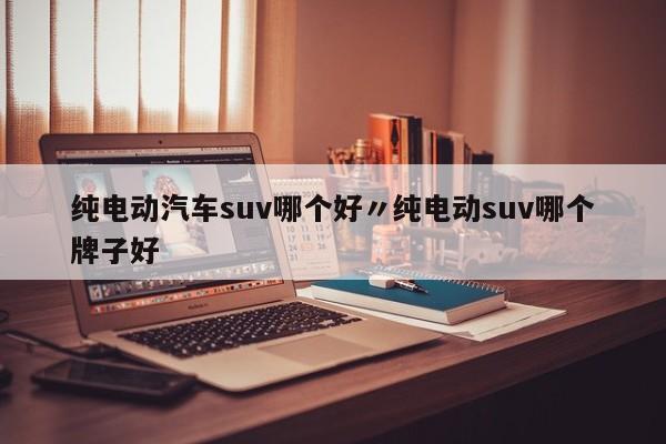 纯电动汽车suv哪个好〃纯电动suv哪个牌子好