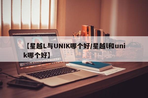 【星越L与UNIK哪个好/星越l和unik哪个好】