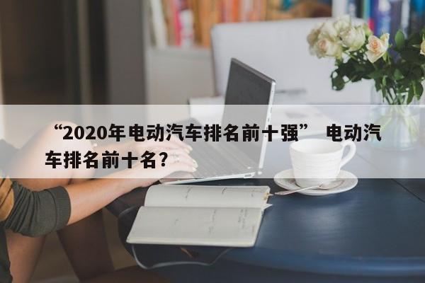 “2020年电动汽车排名前十强” 电动汽车排名前十名？