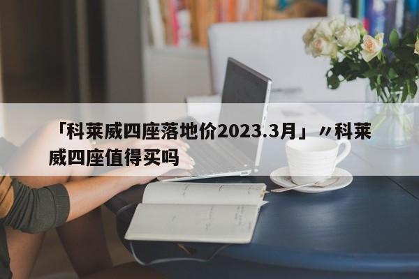 「科莱威四座落地价2023.3月」〃科莱威四座值得买吗