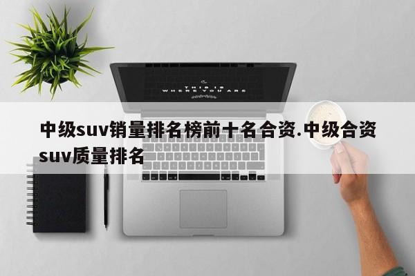 中级suv销量排名榜前十名合资.中级合资suv质量排名