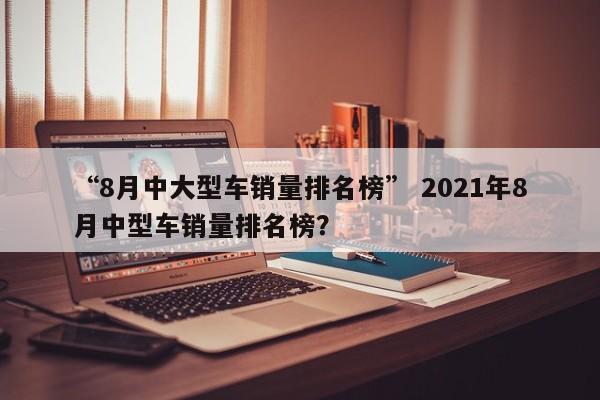“8月中大型车销量排名榜” 2021年8月中型车销量排名榜？