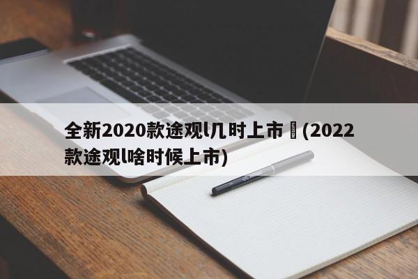 全新2020款途观l几时上市︰(2022款途观l啥时候上市)