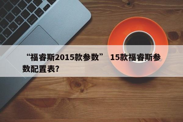 “福睿斯2015款参数” 15款福睿斯参数配置表？