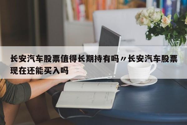长安汽车股票值得长期持有吗〃长安汽车股票现在还能买入吗