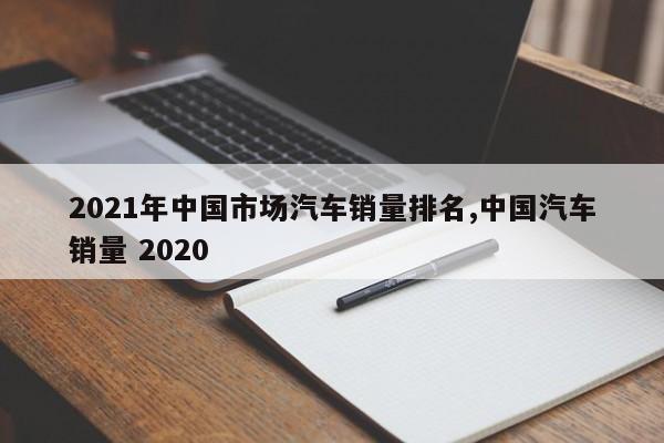 2021年中国市场汽车销量排名,中国汽车销量 2020