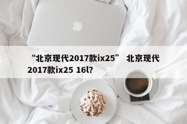 “北京现代2017款ix25” 北京现代2017款ix25 16l？