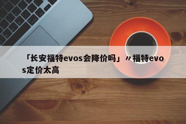 「长安福特evos会降价吗」〃福特evos定价太高