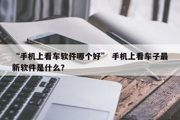 “手机上看车软件哪个好” 手机上看车子最新软件是什么？