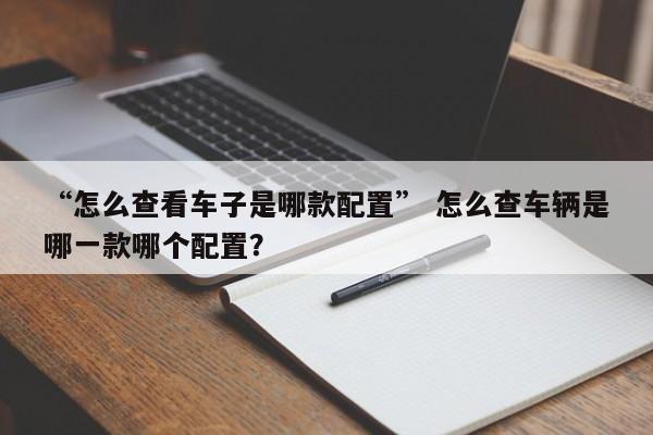 “怎么查看车子是哪款配置” 怎么查车辆是哪一款哪个配置？