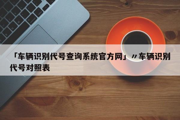 「车辆识别代号查询系统官方网」〃车辆识别代号对照表
