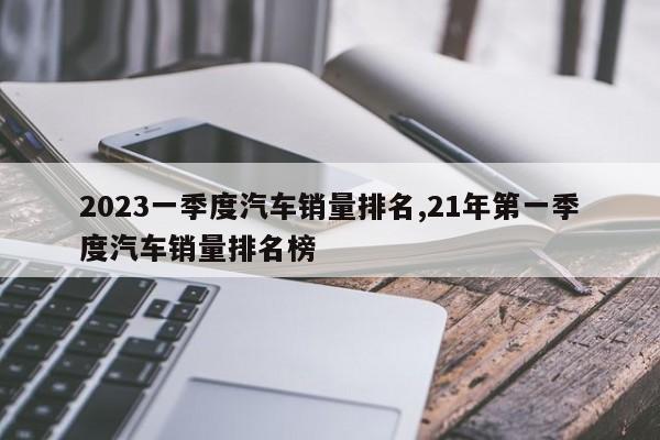 2023一季度汽车销量排名,21年第一季度汽车销量排名榜