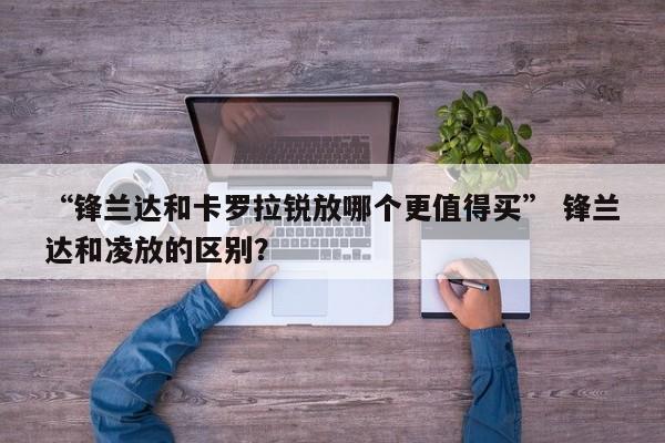 “锋兰达和卡罗拉锐放哪个更值得买” 锋兰达和凌放的区别？