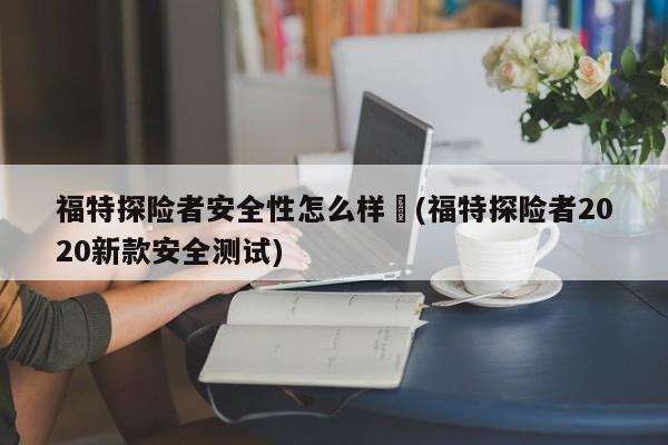 福特探险者安全性怎么样︰(福特探险者2020新款安全测试)