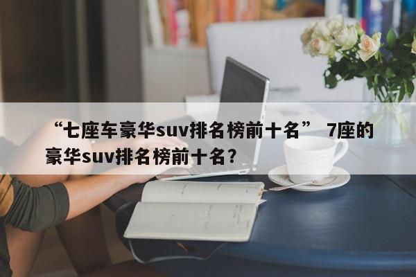 “七座车豪华suv排名榜前十名” 7座的豪华suv排名榜前十名？