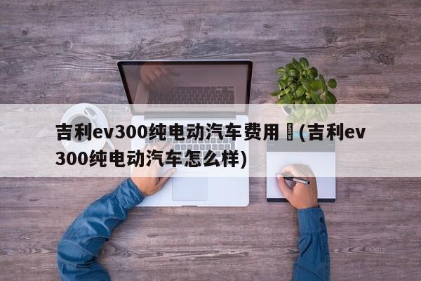 吉利ev300纯电动汽车费用︰(吉利ev300纯电动汽车怎么样)