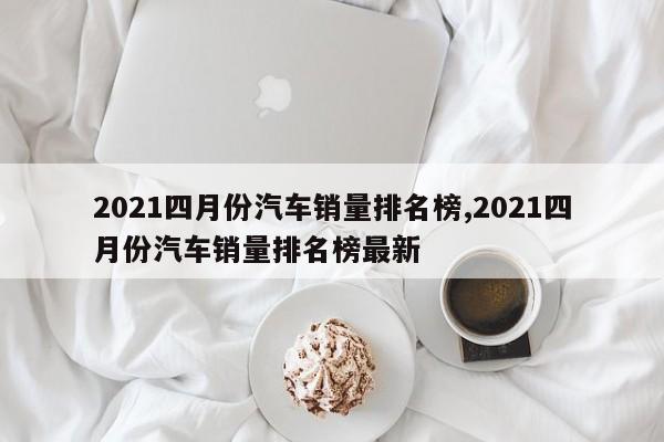 2021四月份汽车销量排名榜,2021四月份汽车销量排名榜最新