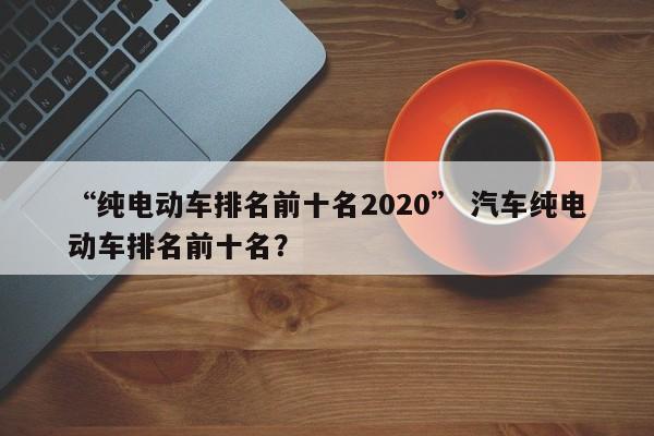 “纯电动车排名前十名2020” 汽车纯电动车排名前十名？