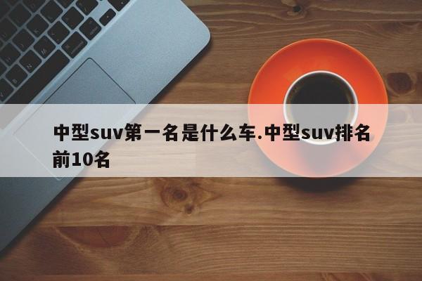 中型suv第一名是什么车.中型suv排名前10名